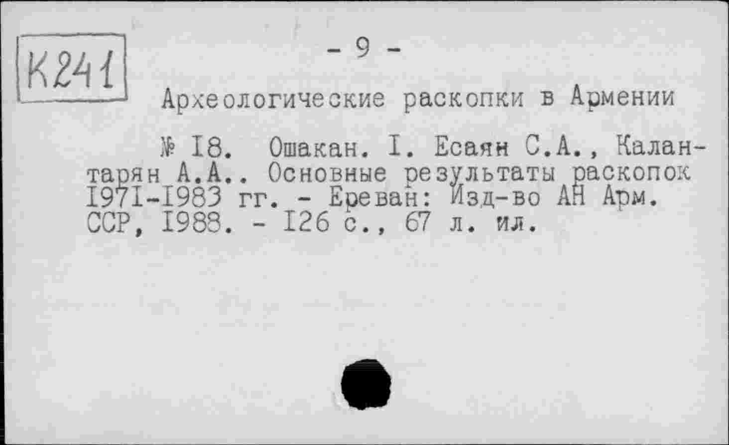 ﻿
- 9 -
Археологические раскопки в Армении
№ 18. Ошакан. I. Есаян С.А., Калан-тарян А.А.. Основные результаты раскопок I97I-I983 гг. - Ереван: Изд-во АН Арм. ССР, 1988. - 126 с., 67 л. ил.